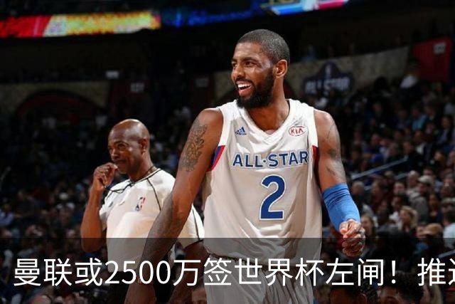 曼联或2500万签世界杯左闸！推迟引进时间，卡里克将先考察两小妖